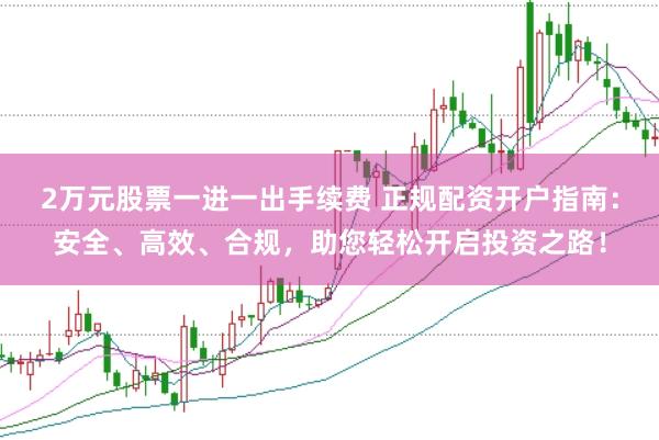 2万元股票一进一出手续费 正规配资开户指南：安全、高效、合规，助您轻松开启投资之路！