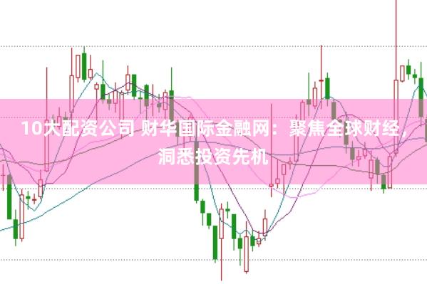 10大配资公司 财华国际金融网：聚焦全球财经，洞悉投资先机