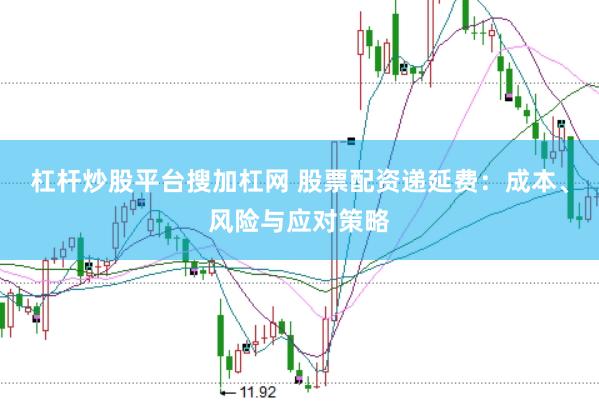 杠杆炒股平台搜加杠网 股票配资递延费：成本、风险与应对策略