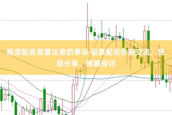 期货配资需要注意的事项 股票配资炒股交流：经验分享，策略探讨