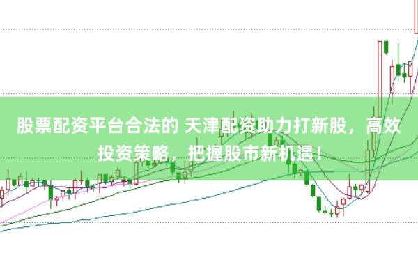 股票配资平台合法的 天津配资助力打新股，高效投资策略，把握股市新机遇！