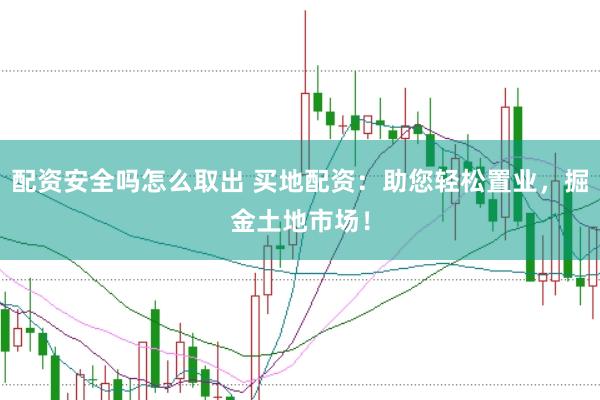 配资安全吗怎么取出 买地配资：助您轻松置业，掘金土地市场！