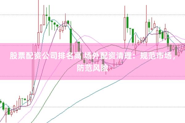 股票配资公司排名高 场外配资清理：规范市场，防范风险