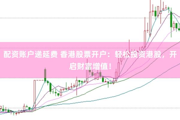 配资账户递延费 香港股票开户：轻松投资港股，开启财富增值！