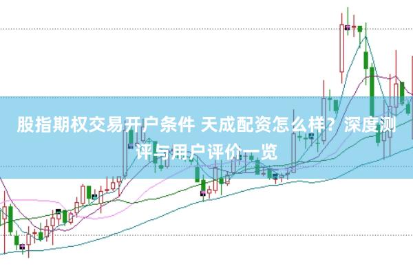 股指期权交易开户条件 天成配资怎么样？深度测评与用户评价一览