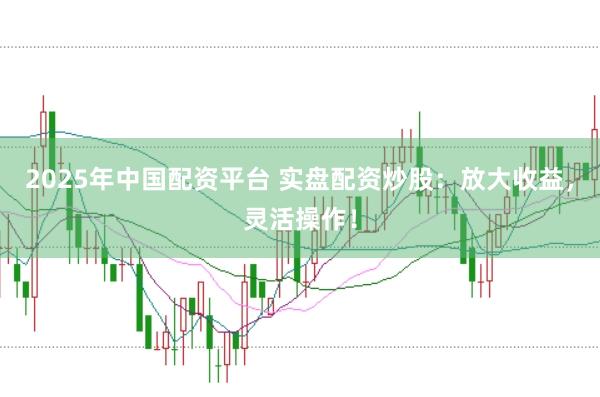 2025年中国配资平台 实盘配资炒股：放大收益，灵活操作！