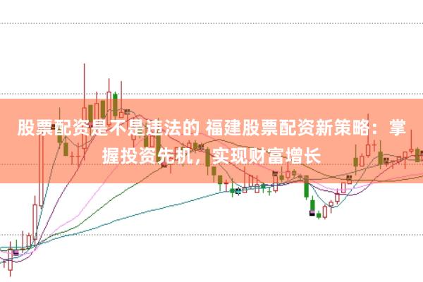 股票配资是不是违法的 福建股票配资新策略：掌握投资先机，实现财富增长