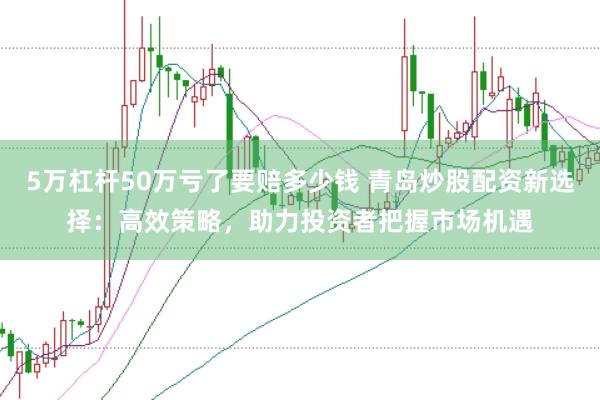 5万杠杆50万亏了要赔多少钱 青岛炒股配资新选择：高效策略，助力投资者把握市场机遇
