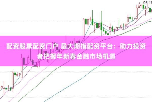 配资股票配资门户 最大期指配资平台：助力投资者把握年新春金融市场机遇