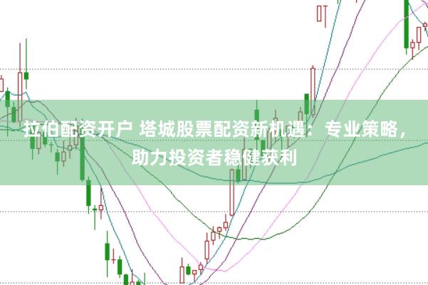 拉伯配资开户 塔城股票配资新机遇：专业策略，助力投资者稳健获利