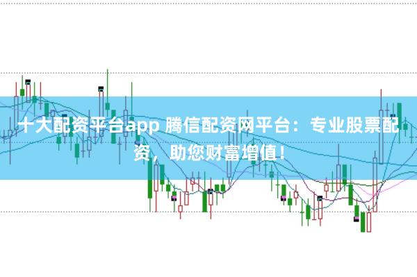 十大配资平台app 腾信配资网平台:专业股票配资,助您财富增值!