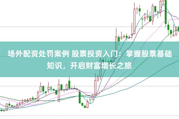 场外配资处罚案例 股票投资入门：掌握股票基础知识，开启财富增长之旅