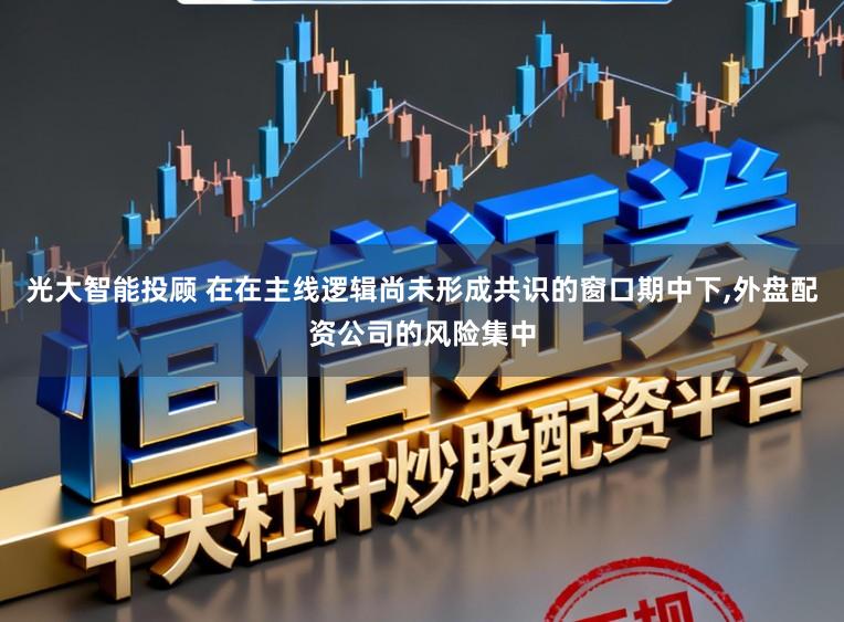 光大智能投顾 在在主线逻辑尚未形成共识的窗口期中下,外盘配资公司的风险集中