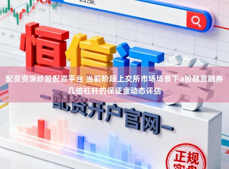配资资深炒股配资平台 当前阶段上交所市场场景下a股融资融券几倍杠杆的保证金动态评估
