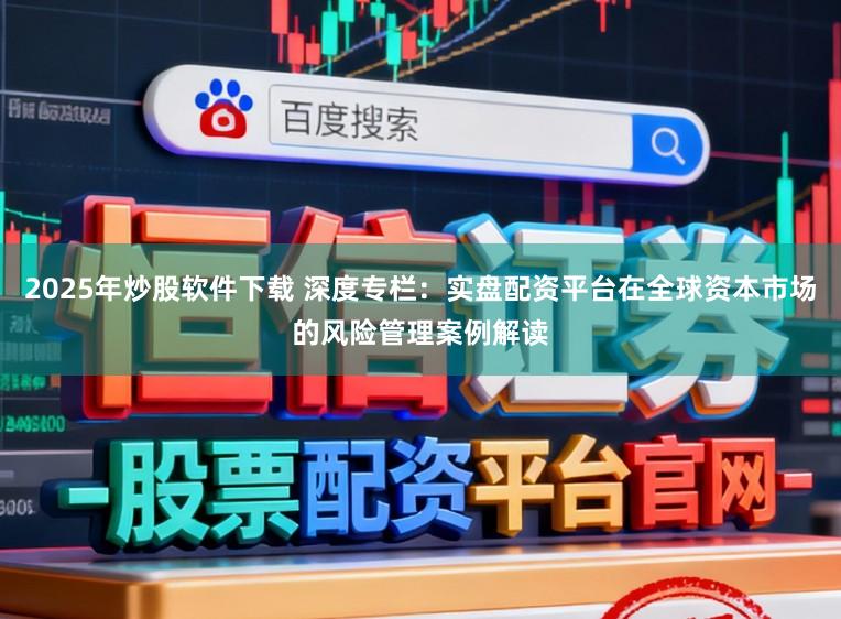 2025年炒股软件下载 深度专栏：实盘配资平台在全球资本市场的风险管理案例解读