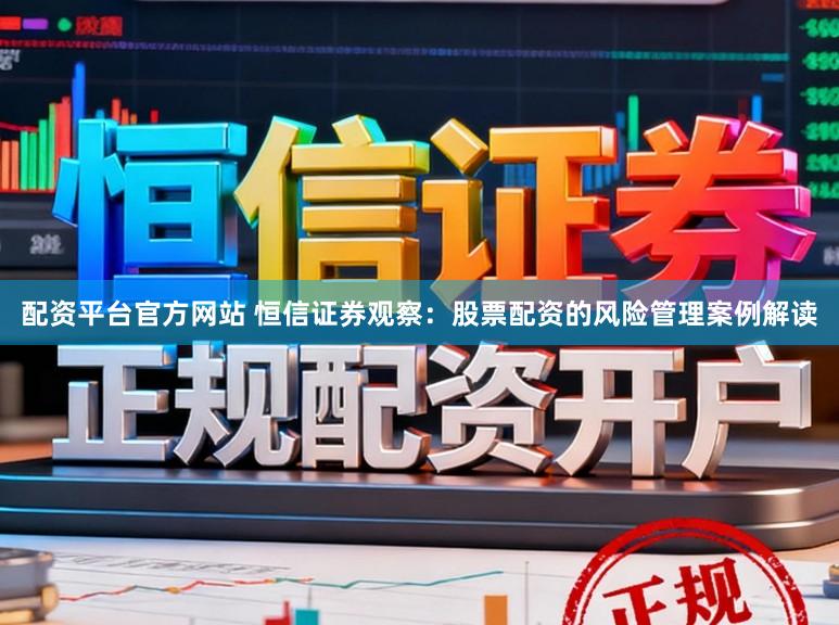 配资平台官方网站 恒信证券观察：股票配资的风险管理案例解读