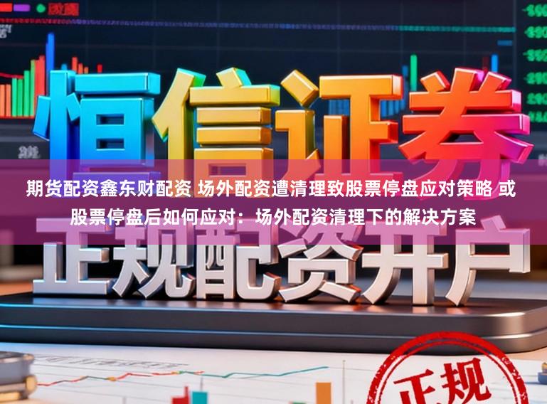 期货配资鑫东财配资 场外配资遭清理致股票停盘应对策略 或 股票停盘后如何应对:场外配资清理下的解决方案