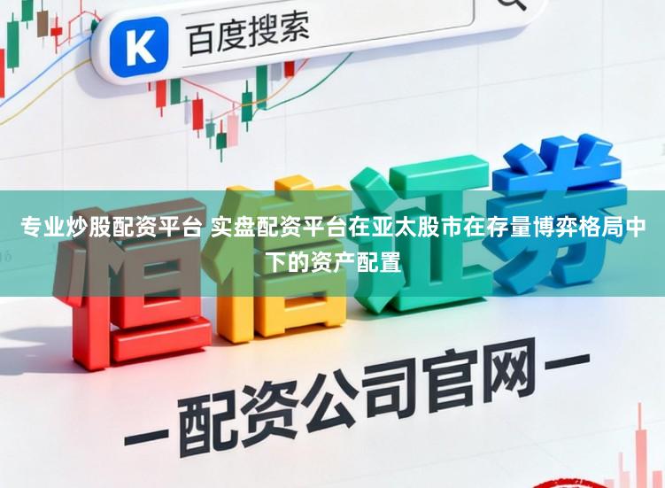 专业炒股配资平台 实盘配资平台在亚太股市在存量博弈格局中下的资产配置