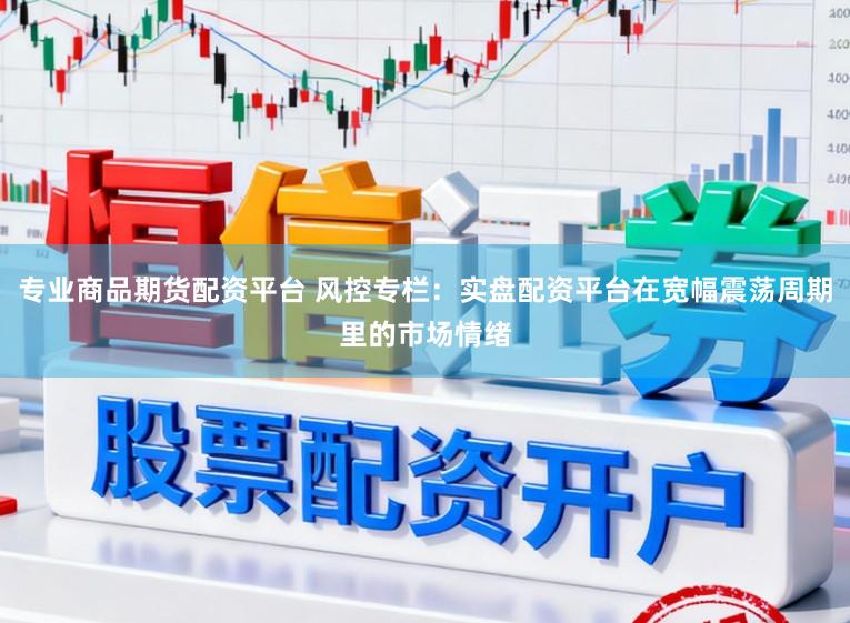专业商品期货配资平台 风控专栏：实盘配资平台在宽幅震荡周期里的市场情绪