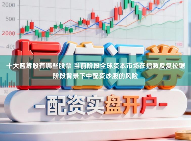 十大蓝筹股有哪些股票 当前阶段全球资本市场在指数反复拉锯阶段背景下中配资炒股的风险