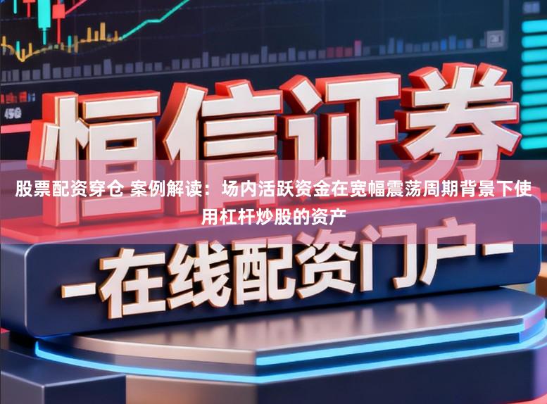 股票配资穿仓 案例解读：场内活跃资金在宽幅震荡周期背景下使用杠杆炒股的资产