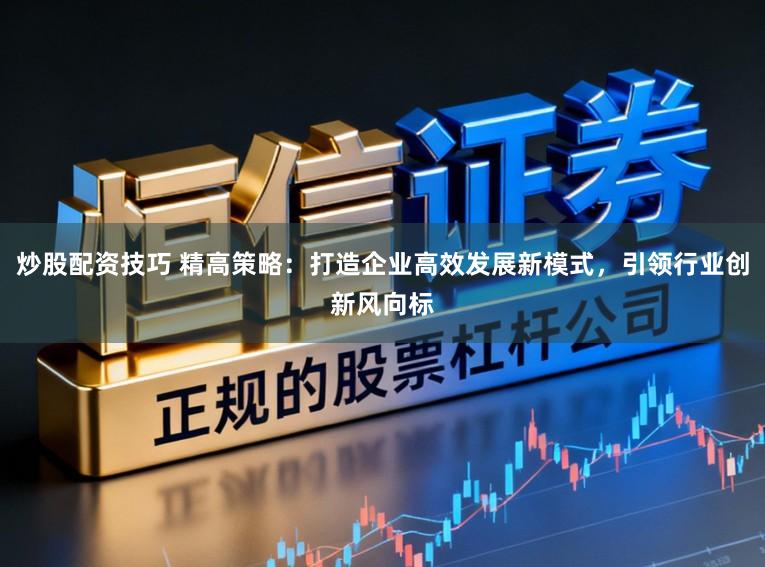 炒股配资技巧 精高策略：打造企业高效发展新模式，引领行业创新风向标