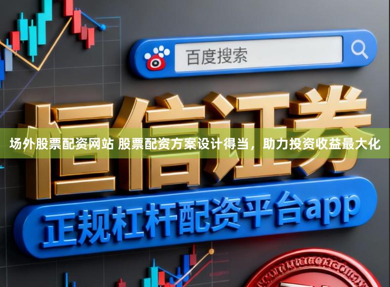 场外股票配资网站 股票配资方案设计得当，助力投资收益最大化