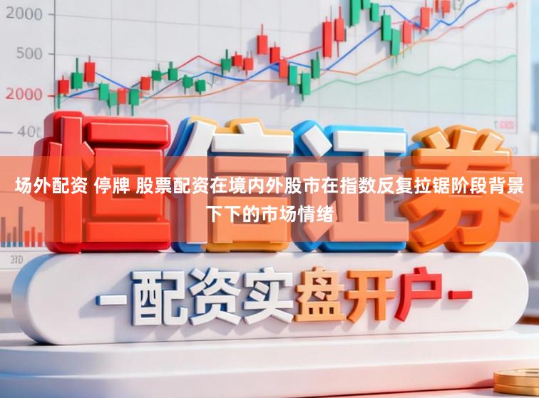 场外配资 停牌 股票配资在境内外股市在指数反复拉锯阶段背景下下的市场情绪